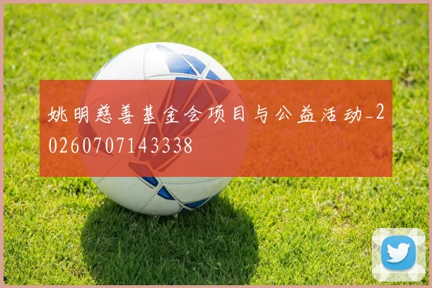 姚明慈善基金会项目与公益活动_20260707143338