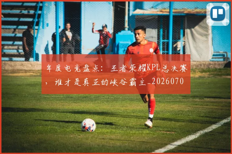 年度电竞盘点:王者荣耀KPL总决赛,谁才是真正的峡谷霸主_20260707151813