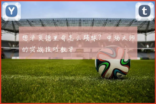 想学莫德里奇怎么踢球？中场大师的实战技巧教学