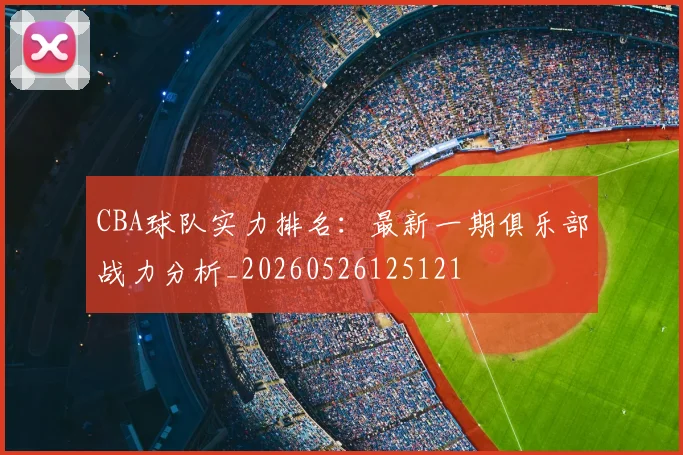 CBA球队实力排名:最新一期俱乐部战力分析_20260526125121