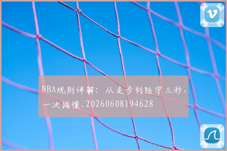 NBA规则详解:从走步到防守三秒,一次搞懂_20260608194628