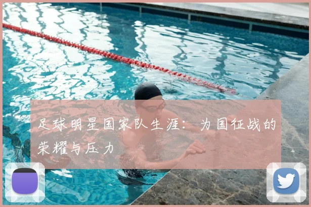 足球明星国家队生涯：为国征战的荣耀与压力