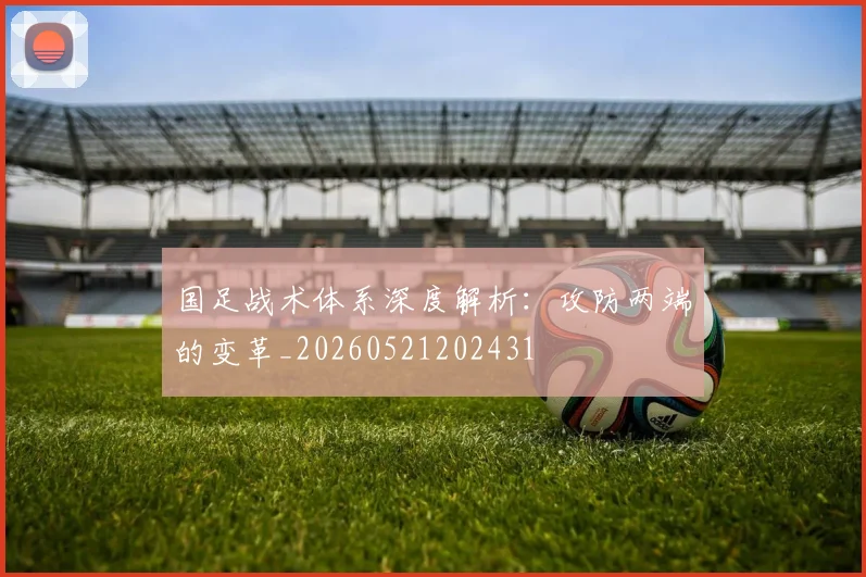 国足战术体系深度解析:攻防两端的变革_20260521202431