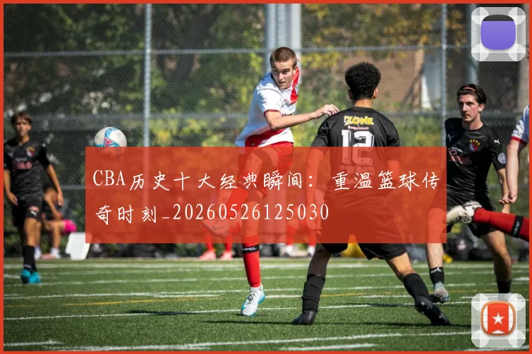 CBA历史十大经典瞬间:重温篮球传奇时刻_20260526125030