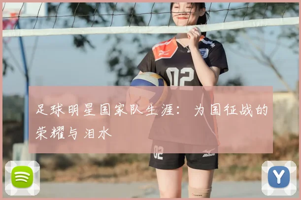 足球明星国家队生涯:为国征战的荣耀与泪水