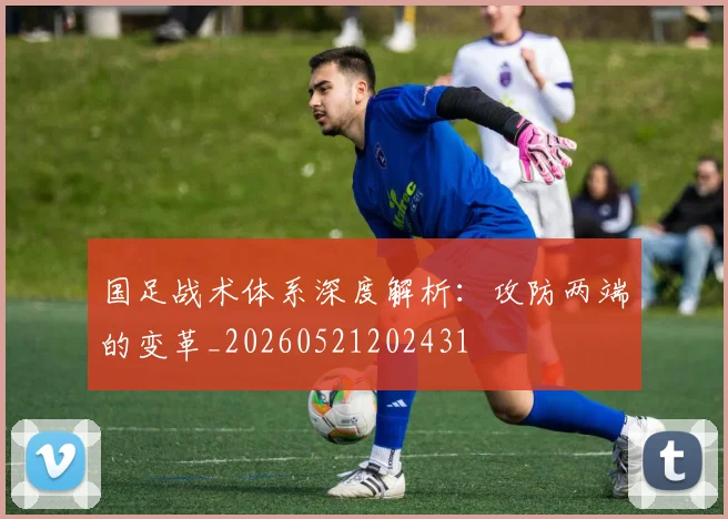 国足战术体系深度解析：攻防两端的变革_20260521202431