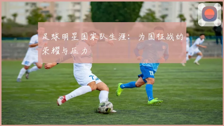 足球明星国家队生涯:为国征战的荣耀与压力