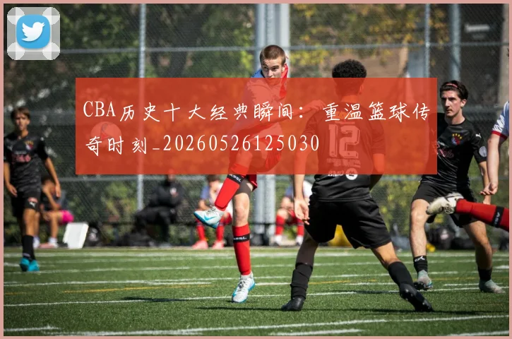 CBA历史十大经典瞬间：重温篮球传奇时刻_20260526125030