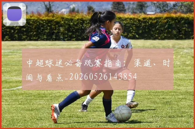 中超球迷必备观赛指南：渠道、时间与看点_20260526143854